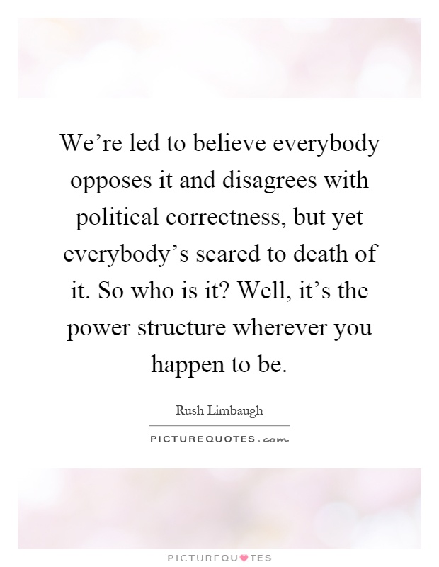 We're led to believe everybody opposes it and disagrees with political correctness, but yet everybody's scared to death of it. So who is it? Well, it's the power structure wherever you happen to be Picture Quote #1