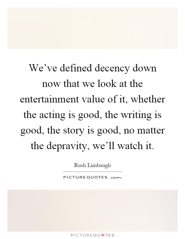 We've defined decency down now that we look at the entertainment value of it, whether the acting is good, the writing is good, the story is good, no matter the depravity, we'll watch it Picture Quote #1