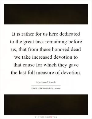 It is rather for us here dedicated to the great task remaining before us, that from these honored dead we take increased devotion to that cause for which they gave the last full measure of devotion Picture Quote #1