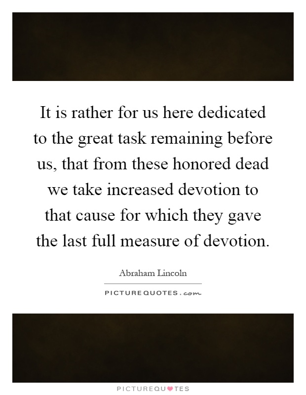 It is rather for us here dedicated to the great task remaining before us, that from these honored dead we take increased devotion to that cause for which they gave the last full measure of devotion Picture Quote #1