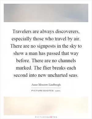 Travelers are always discoverers, especially those who travel by air. There are no signposts in the sky to show a man has passed that way before. There are no channels marked. The flier breaks each second into new uncharted seas Picture Quote #1