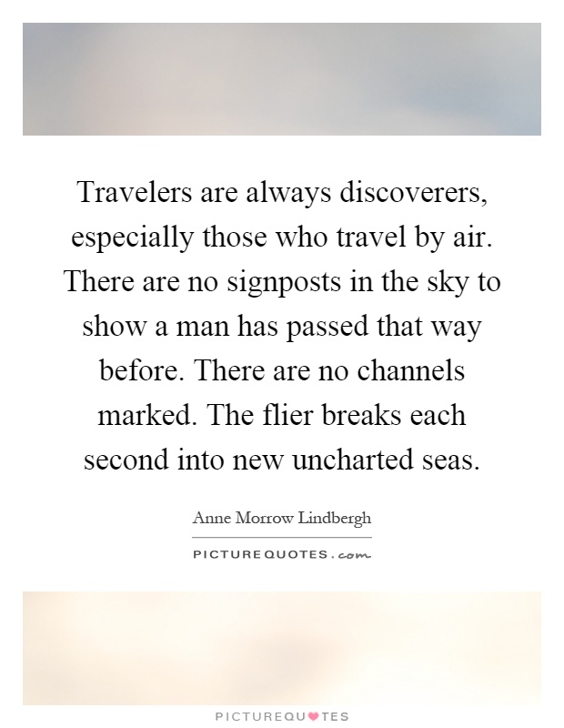 Travelers are always discoverers, especially those who travel by air. There are no signposts in the sky to show a man has passed that way before. There are no channels marked. The flier breaks each second into new uncharted seas Picture Quote #1