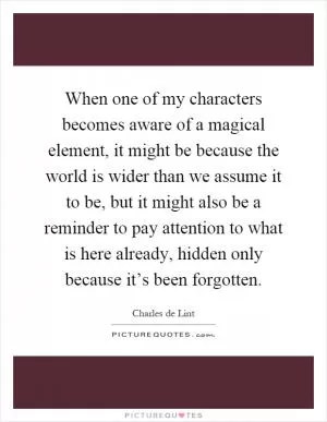 When one of my characters becomes aware of a magical element, it might be because the world is wider than we assume it to be, but it might also be a reminder to pay attention to what is here already, hidden only because it’s been forgotten Picture Quote #1