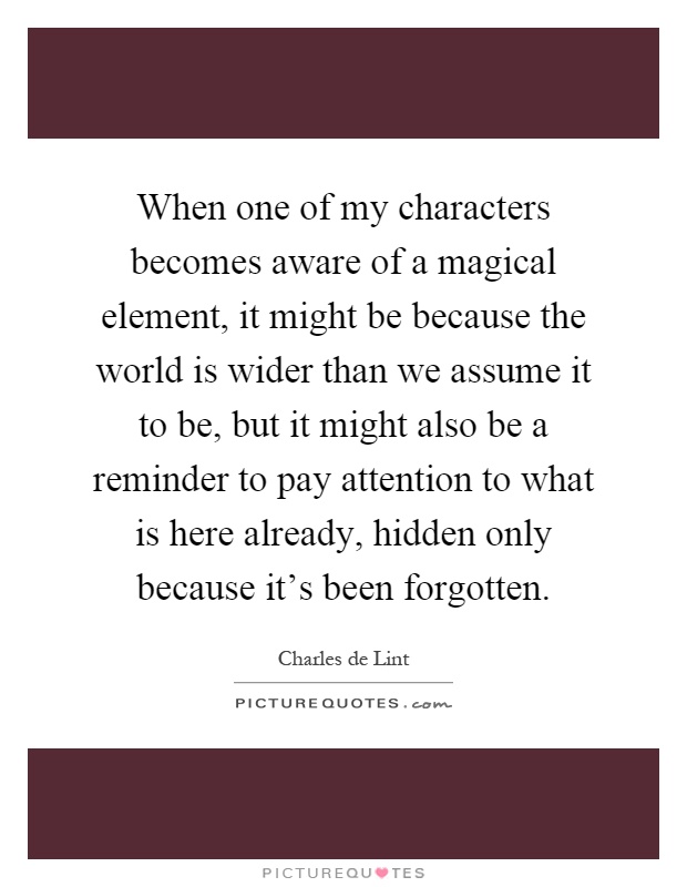 When one of my characters becomes aware of a magical element, it might be because the world is wider than we assume it to be, but it might also be a reminder to pay attention to what is here already, hidden only because it's been forgotten Picture Quote #1