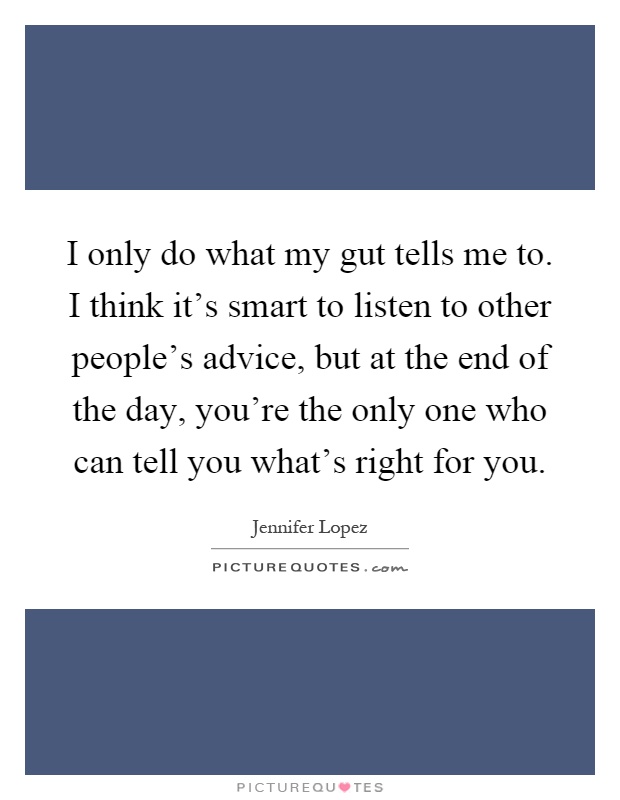 I only do what my gut tells me to. I think it's smart to listen to other people's advice, but at the end of the day, you're the only one who can tell you what's right for you Picture Quote #1