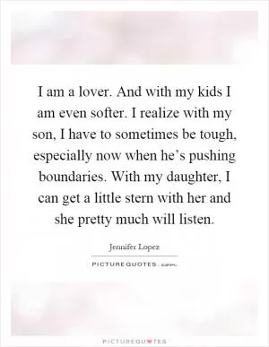 I am a lover. And with my kids I am even softer. I realize with my son, I have to sometimes be tough, especially now when he’s pushing boundaries. With my daughter, I can get a little stern with her and she pretty much will listen Picture Quote #1