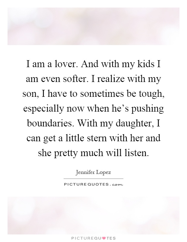 I am a lover. And with my kids I am even softer. I realize with my son, I have to sometimes be tough, especially now when he's pushing boundaries. With my daughter, I can get a little stern with her and she pretty much will listen Picture Quote #1