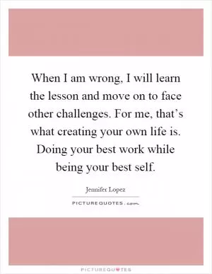When I am wrong, I will learn the lesson and move on to face other challenges. For me, that’s what creating your own life is. Doing your best work while being your best self Picture Quote #1