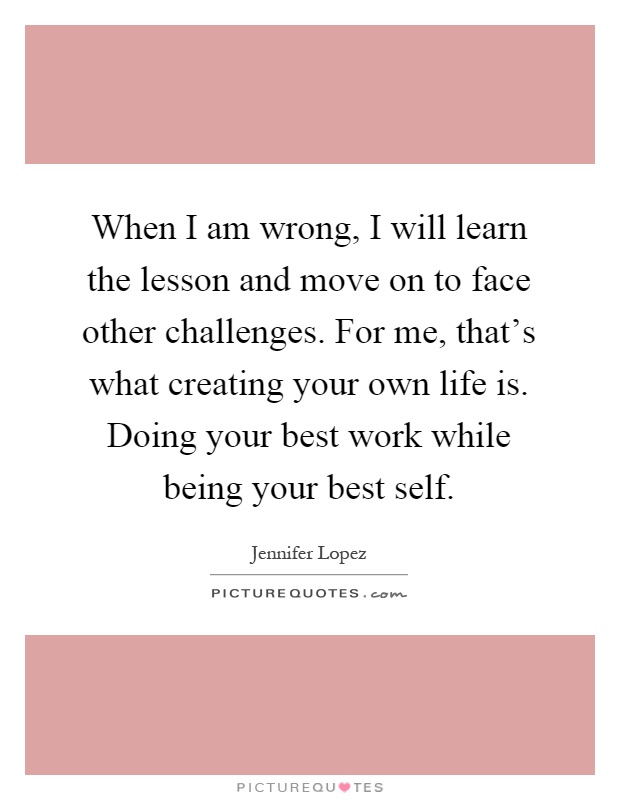 When I am wrong, I will learn the lesson and move on to face other challenges. For me, that's what creating your own life is. Doing your best work while being your best self Picture Quote #1