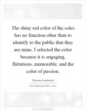 The shiny red color of the soles has no function other than to identify to the public that they are mine. I selected the color because it is engaging, flirtatious, memorable, and the color of passion Picture Quote #1