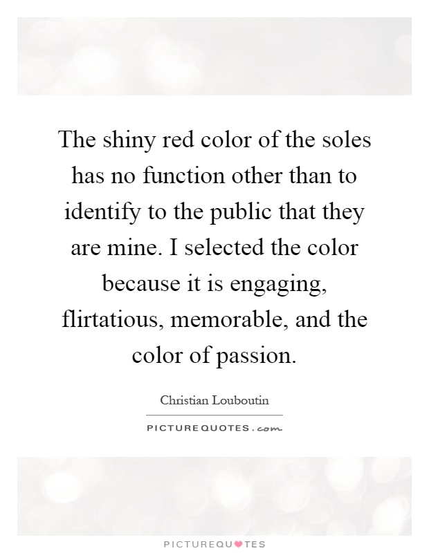 The shiny red color of the soles has no function other than to identify to the public that they are mine. I selected the color because it is engaging, flirtatious, memorable, and the color of passion Picture Quote #1