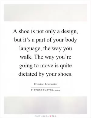 A shoe is not only a design, but it’s a part of your body language, the way you walk. The way you’re going to move is quite dictated by your shoes Picture Quote #1