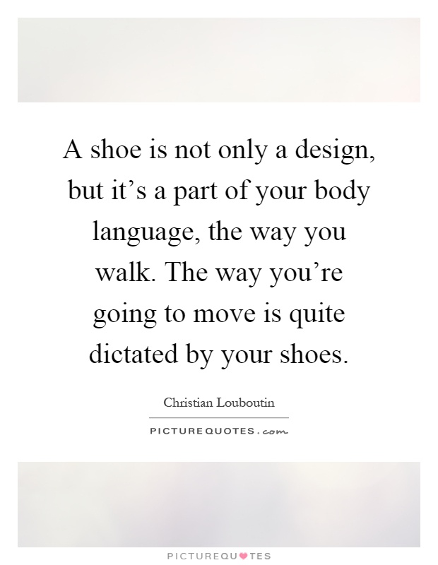 A shoe is not only a design, but it's a part of your body language, the way you walk. The way you're going to move is quite dictated by your shoes Picture Quote #1