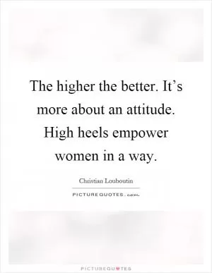 The higher the better. It’s more about an attitude. High heels empower women in a way Picture Quote #1