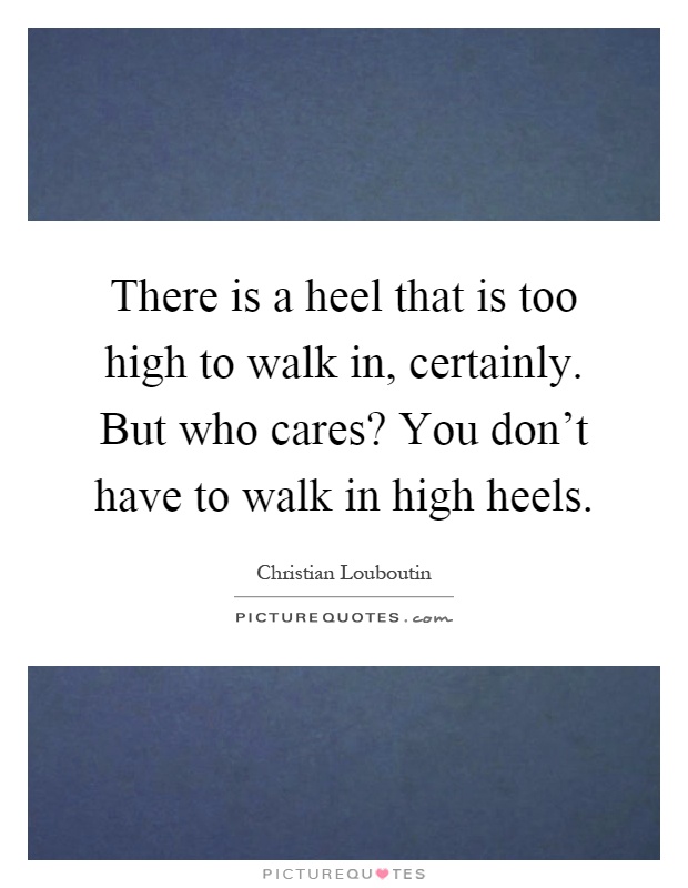 There is a heel that is too high to walk in, certainly. But who cares? You don't have to walk in high heels Picture Quote #1