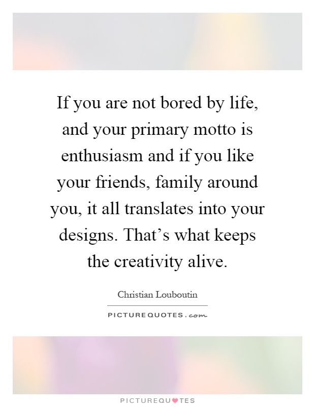 If you are not bored by life, and your primary motto is enthusiasm and if you like your friends, family around you, it all translates into your designs. That's what keeps the creativity alive Picture Quote #1