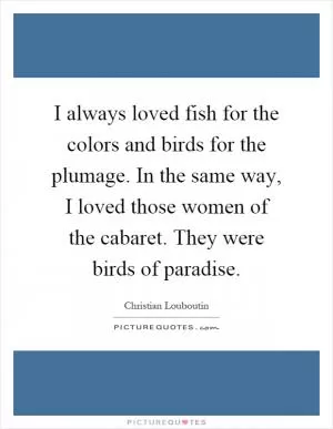 I always loved fish for the colors and birds for the plumage. In the same way, I loved those women of the cabaret. They were birds of paradise Picture Quote #1
