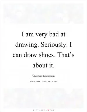 I am very bad at drawing. Seriously. I can draw shoes. That’s about it Picture Quote #1