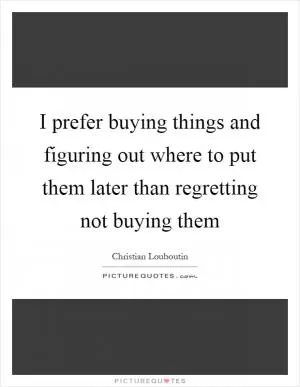 I prefer buying things and figuring out where to put them later than regretting not buying them Picture Quote #1
