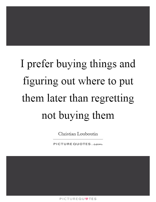 I prefer buying things and figuring out where to put them later than regretting not buying them Picture Quote #1