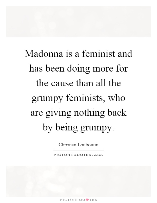 Madonna is a feminist and has been doing more for the cause than all the grumpy feminists, who are giving nothing back by being grumpy Picture Quote #1