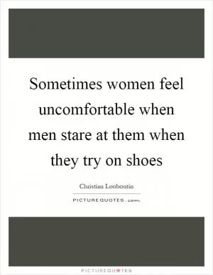 Sometimes women feel uncomfortable when men stare at them when they try on shoes Picture Quote #1