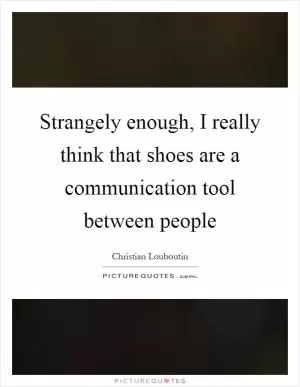 Strangely enough, I really think that shoes are a communication tool between people Picture Quote #1