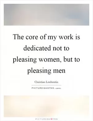 The core of my work is dedicated not to pleasing women, but to pleasing men Picture Quote #1
