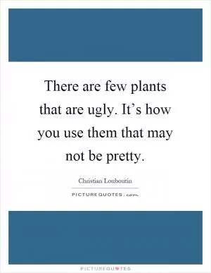 There are few plants that are ugly. It’s how you use them that may not be pretty Picture Quote #1
