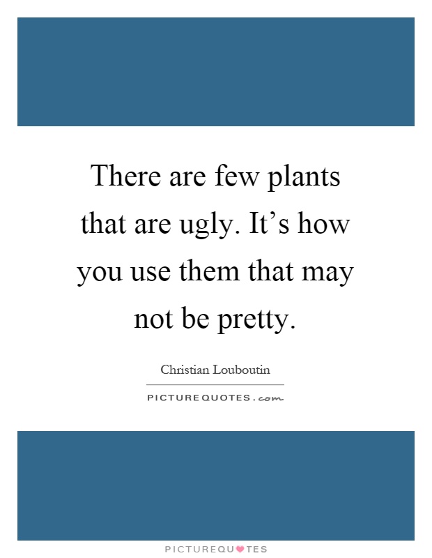 There are few plants that are ugly. It's how you use them that may not be pretty Picture Quote #1