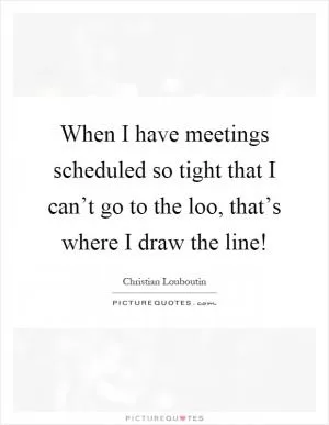 When I have meetings scheduled so tight that I can’t go to the loo, that’s where I draw the line! Picture Quote #1