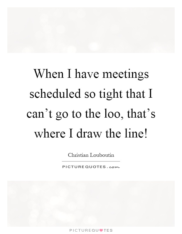When I have meetings scheduled so tight that I can't go to the loo, that's where I draw the line! Picture Quote #1