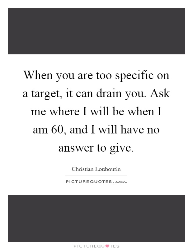 When you are too specific on a target, it can drain you. Ask me where I will be when I am 60, and I will have no answer to give Picture Quote #1