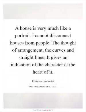 A house is very much like a portrait. I cannot disconnect houses from people. The thought of arrangement, the curves and straight lines. It gives an indication of the character at the heart of it Picture Quote #1