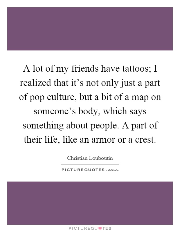 A lot of my friends have tattoos; I realized that it's not only just a part of pop culture, but a bit of a map on someone's body, which says something about people. A part of their life, like an armor or a crest Picture Quote #1