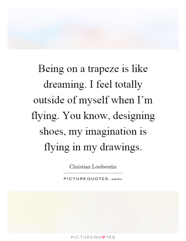 Being on a trapeze is like dreaming. I feel totally outside of myself when I'm flying. You know, designing shoes, my imagination is flying in my drawings Picture Quote #1