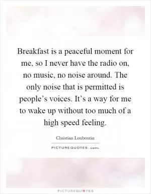 Breakfast is a peaceful moment for me, so I never have the radio on, no music, no noise around. The only noise that is permitted is people’s voices. It’s a way for me to wake up without too much of a high speed feeling Picture Quote #1