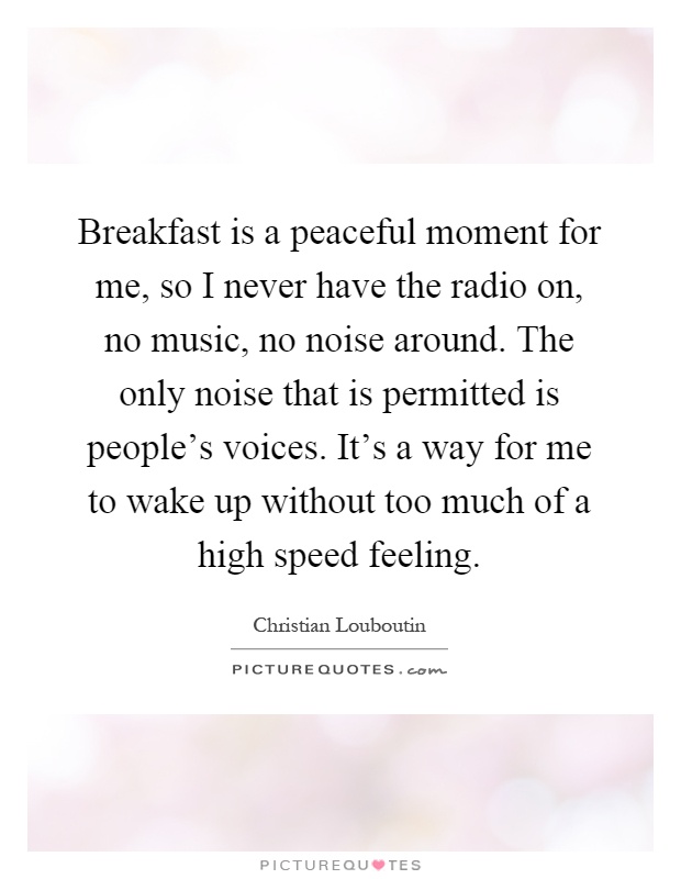 Breakfast is a peaceful moment for me, so I never have the radio on, no music, no noise around. The only noise that is permitted is people's voices. It's a way for me to wake up without too much of a high speed feeling Picture Quote #1