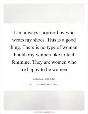 I am always surprised by who wears my shoes. This is a good thing. There is no type of woman, but all my women like to feel feminine. They are women who are happy to be women Picture Quote #1