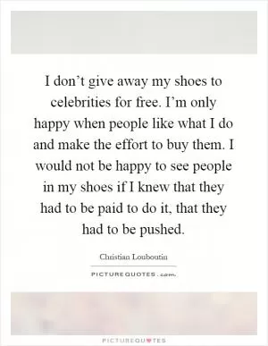 I don’t give away my shoes to celebrities for free. I’m only happy when people like what I do and make the effort to buy them. I would not be happy to see people in my shoes if I knew that they had to be paid to do it, that they had to be pushed Picture Quote #1