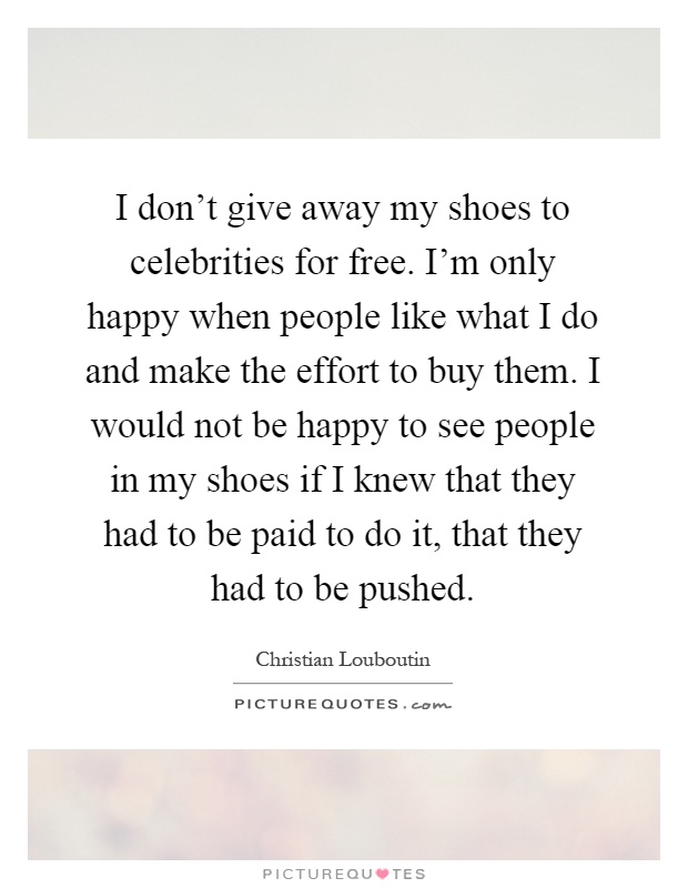 I don't give away my shoes to celebrities for free. I'm only happy when people like what I do and make the effort to buy them. I would not be happy to see people in my shoes if I knew that they had to be paid to do it, that they had to be pushed Picture Quote #1