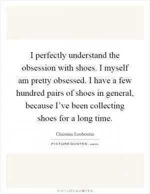 I perfectly understand the obsession with shoes. I myself am pretty obsessed. I have a few hundred pairs of shoes in general, because I’ve been collecting shoes for a long time Picture Quote #1