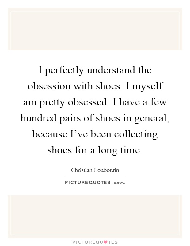 I perfectly understand the obsession with shoes. I myself am pretty obsessed. I have a few hundred pairs of shoes in general, because I've been collecting shoes for a long time Picture Quote #1
