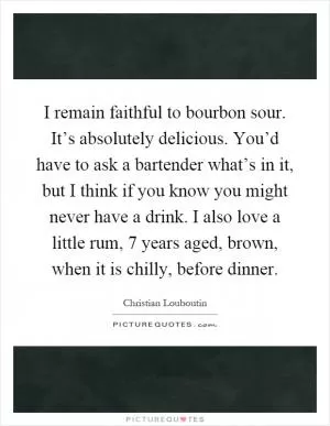 I remain faithful to bourbon sour. It’s absolutely delicious. You’d have to ask a bartender what’s in it, but I think if you know you might never have a drink. I also love a little rum, 7 years aged, brown, when it is chilly, before dinner Picture Quote #1