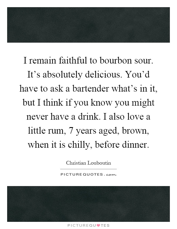 I remain faithful to bourbon sour. It's absolutely delicious. You'd have to ask a bartender what's in it, but I think if you know you might never have a drink. I also love a little rum, 7 years aged, brown, when it is chilly, before dinner Picture Quote #1