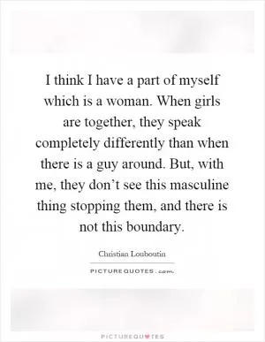 I think I have a part of myself which is a woman. When girls are together, they speak completely differently than when there is a guy around. But, with me, they don’t see this masculine thing stopping them, and there is not this boundary Picture Quote #1