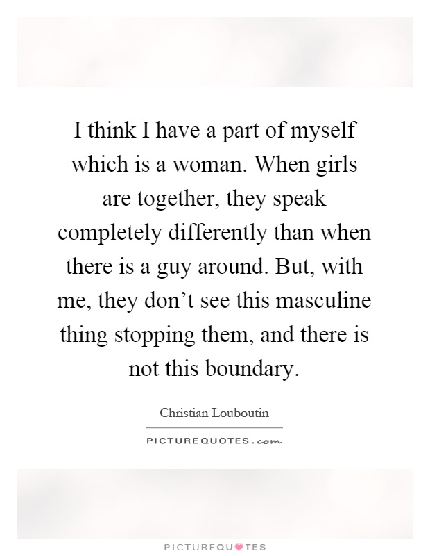 I think I have a part of myself which is a woman. When girls are together, they speak completely differently than when there is a guy around. But, with me, they don't see this masculine thing stopping them, and there is not this boundary Picture Quote #1