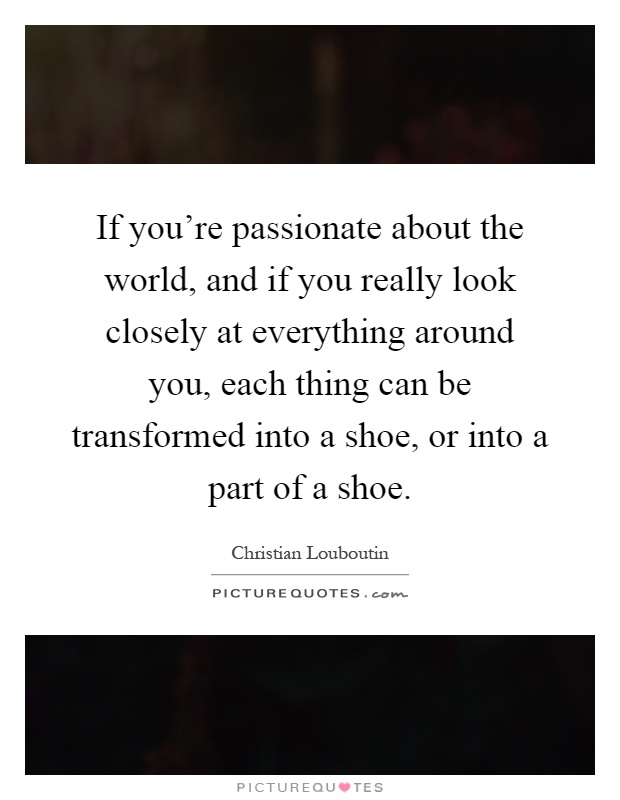 If you're passionate about the world, and if you really look closely at everything around you, each thing can be transformed into a shoe, or into a part of a shoe Picture Quote #1
