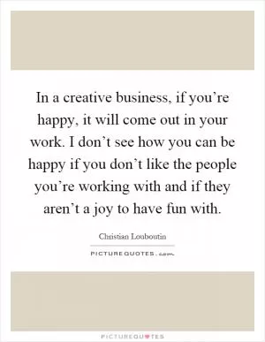 In a creative business, if you’re happy, it will come out in your work. I don’t see how you can be happy if you don’t like the people you’re working with and if they aren’t a joy to have fun with Picture Quote #1