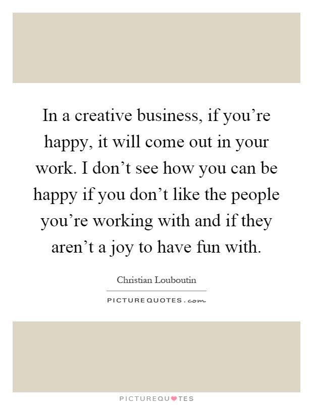 In a creative business, if you're happy, it will come out in your work. I don't see how you can be happy if you don't like the people you're working with and if they aren't a joy to have fun with Picture Quote #1